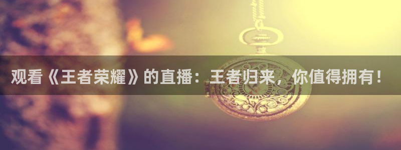 833直播体育免费观看入口：观看《王者荣耀》的直播：王者归来，你值得拥有！